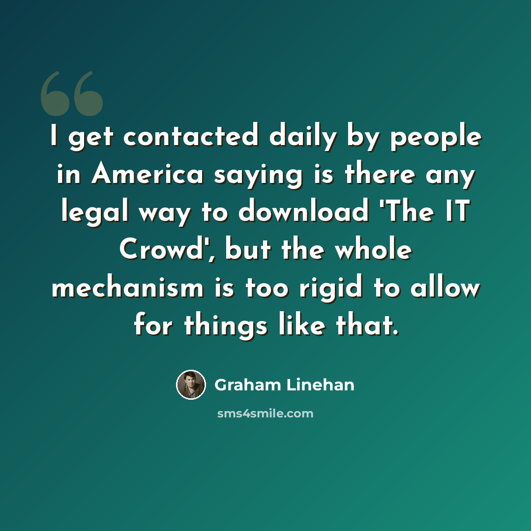 “I get contacted daily by people in America saying is there any legal way to download 'The IT Crowd', but the whole mechanism is too rigid to allow for things like that.” quote by Graham Linehan