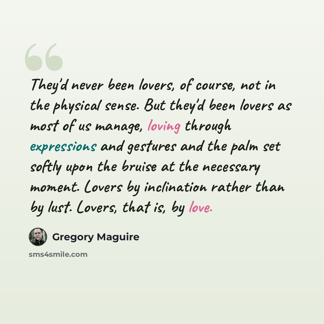 “They'd never been lovers, of course, not in the physical sense. But they'd been lovers as most of us manage, loving through expressions and gestures and the palm set softly upon the bruise at the necessary moment. Lovers by inclination rather than by lust. Lovers, that is, by love.” quote by Gregory Maguire
