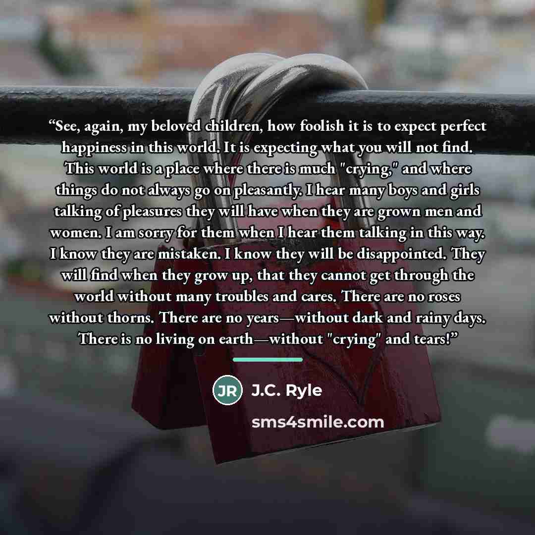 “See, again, my beloved children, how foolish it is to expect perfect happiness in this world. It is expecting what you will not find. This world is a place where there is much "crying," and where things do not always go on pleasantly. I hear many boys and girls talking of pleasures they will have…” quote by J.C. Ryle