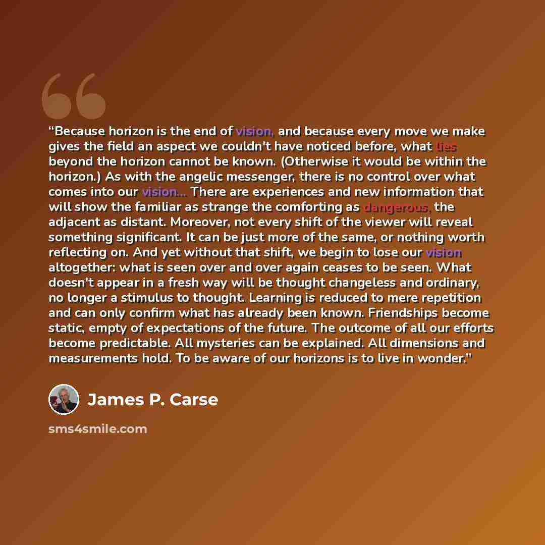 “Because horizon is the end of vision, and because every move we make gives the field an aspect we couldn't have noticed before, what lies beyond the horizon cannot be known. (Otherwise it would be within the horizon.) As with the angelic messenger, there is no control over what comes into our…” quote by James P. Carse