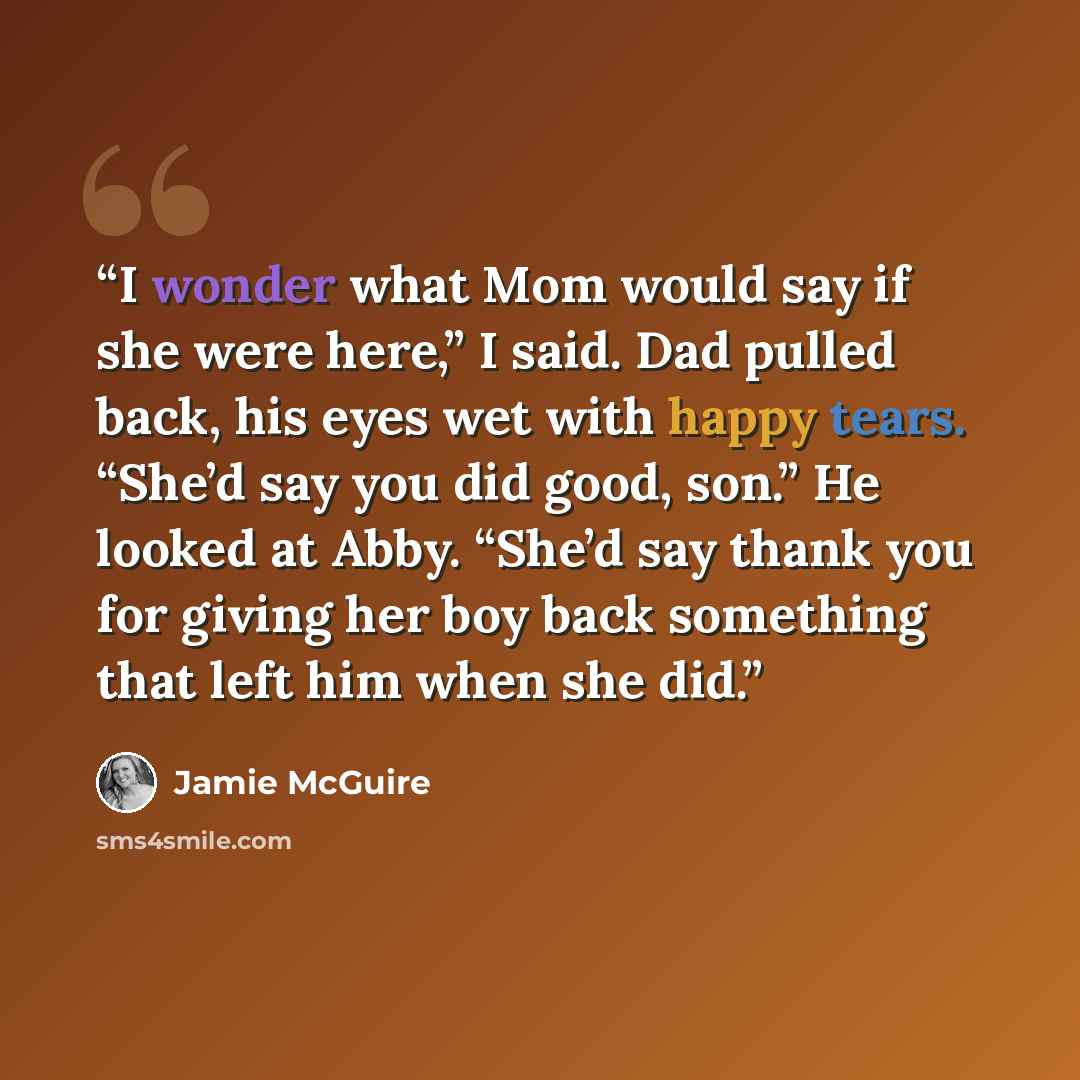 “I wonder what Mom would say if she were here,” I said. Dad pulled back, his eyes wet with happy tears. “She’d say you did good, son.” He looked at Abby. “She’d say thank you for giving her boy back something that left him when she did.” quote by Jamie McGuire