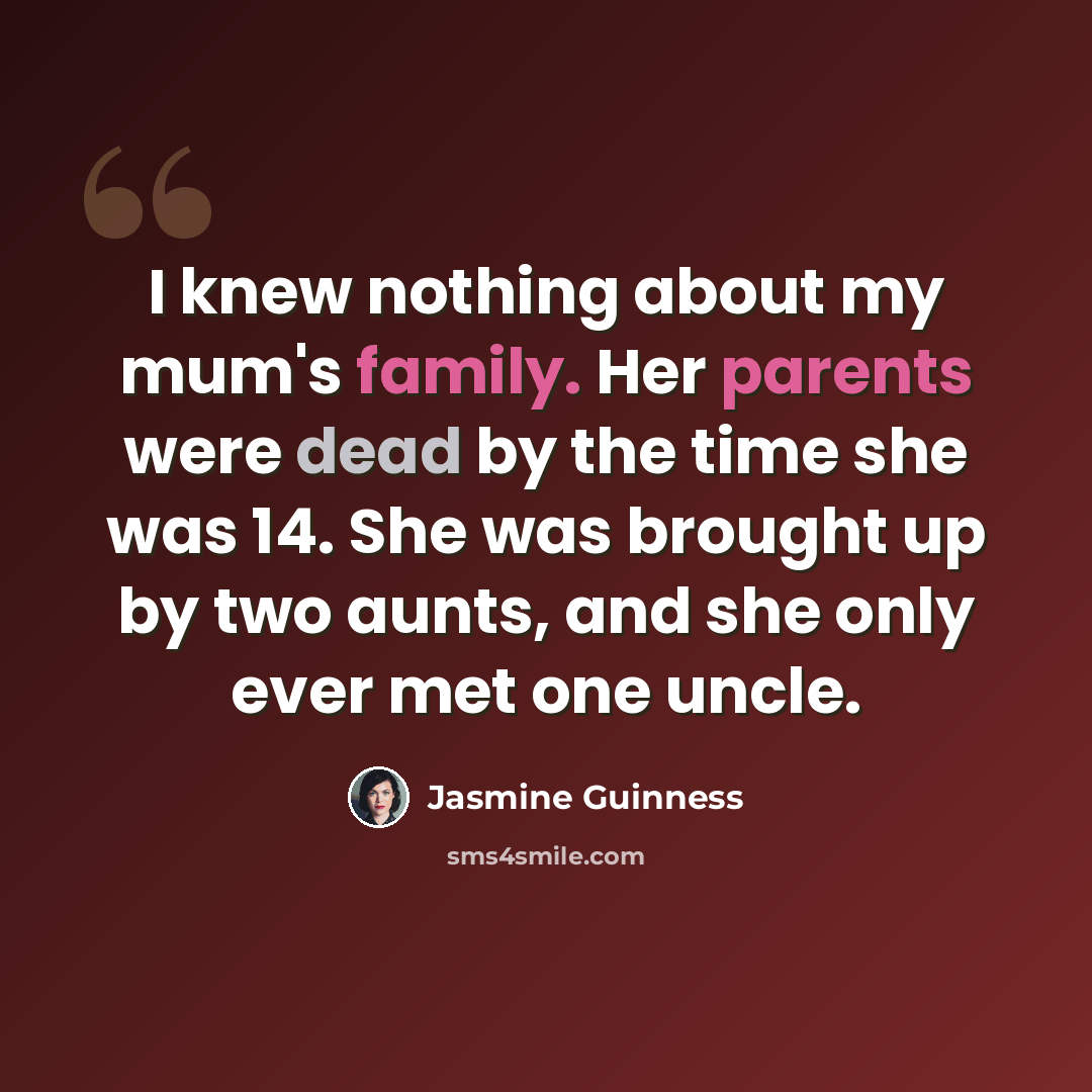 “I knew nothing about my mum's family. Her parents were dead by the time she was 14. She was brought up by two aunts, and she only ever met one uncle.” quote by Jasmine Guinness