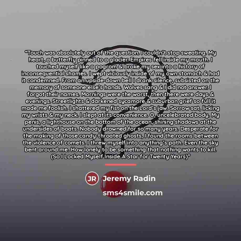 “Touch was absolutely out of the question. I couldn’t stop sweating. My heart, a butterfly pinned to a glacier. Empires fell inside my mouth. I touched myself like a pogrom & broke my sex into a history of inconsequential shames. I wept viciously inside of my own stomach & had it condemned. From an…” quote by Jeremy Radin