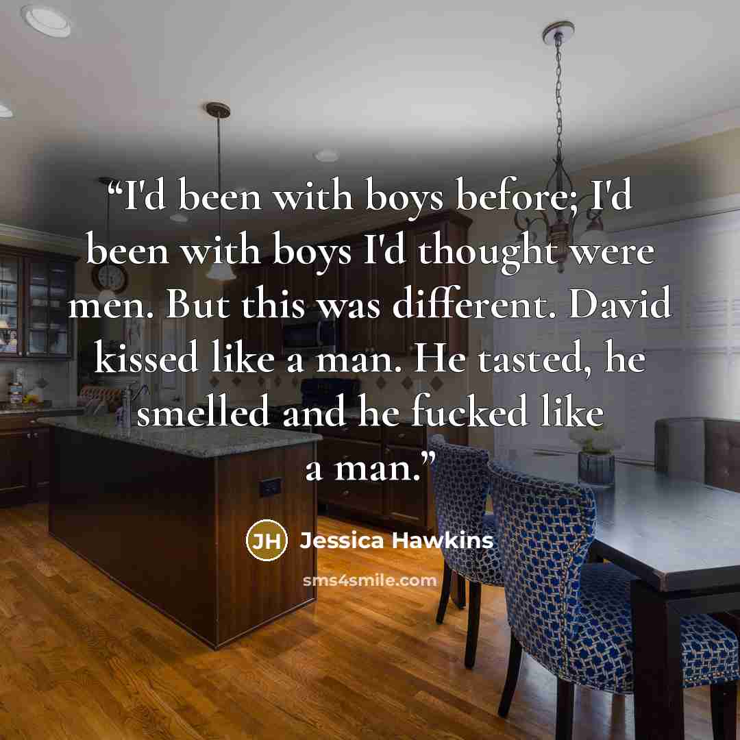“I'd been with boys before; I'd been with boys I'd thought were men. But this was different. David kissed like a man. He tasted, he smelled and he fucked like a man.” quote by Jessica Hawkins