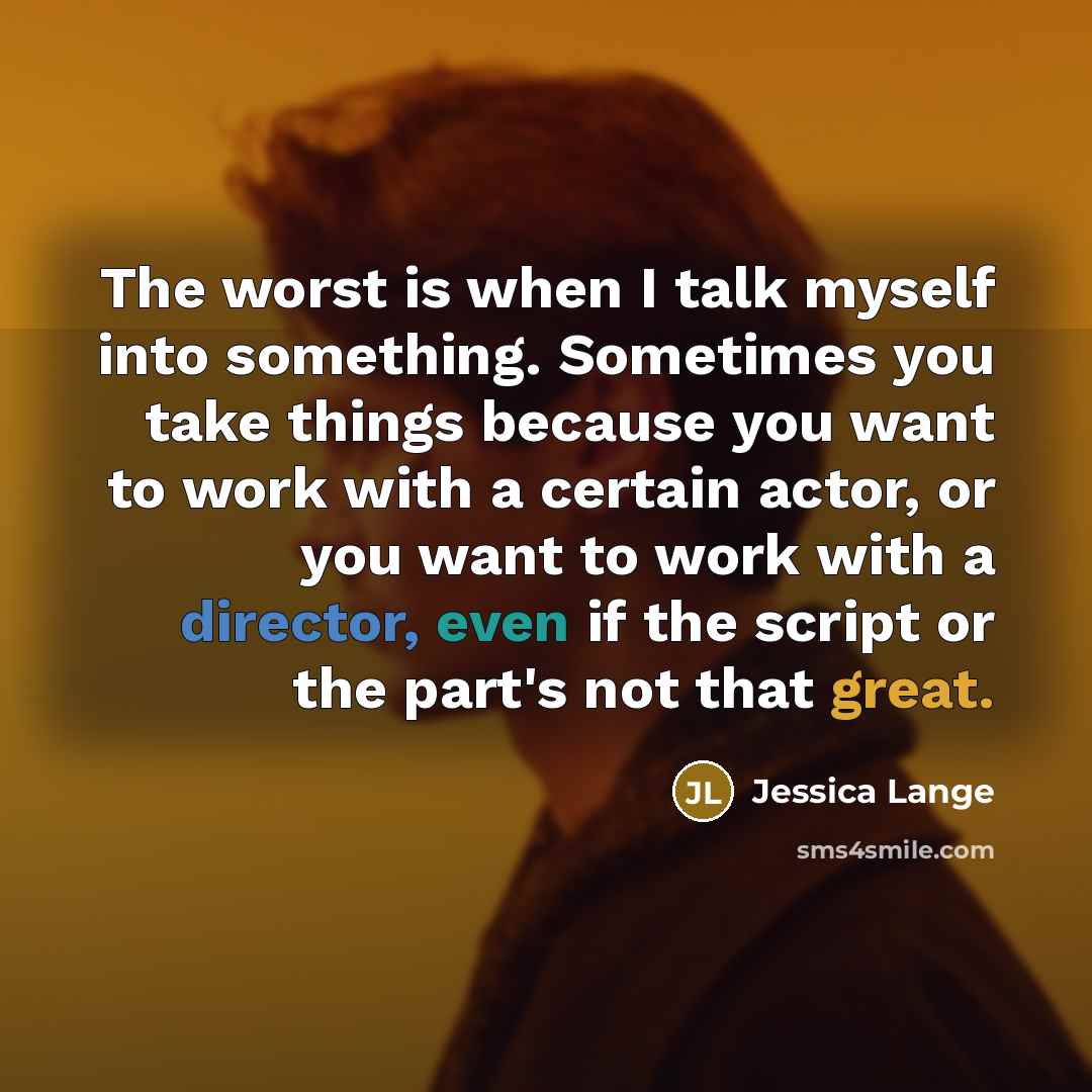“The worst is when I talk myself into something. Sometimes you take things because you want to work with a certain actor, or you want to work with a director, even if the script or the part's not that great.” quote by Jessica Lange