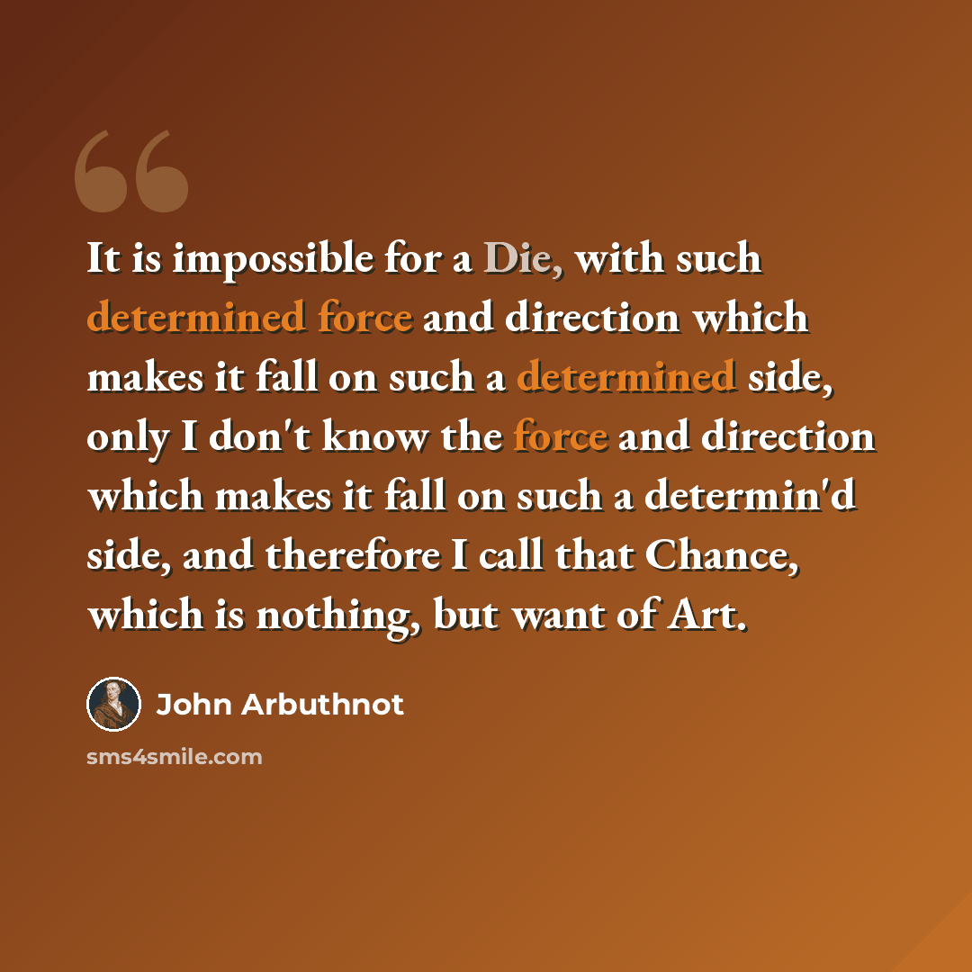 “It is impossible for a Die, with such determined force and direction which makes it fall on such a determined side, only I don't know the force and direction which makes it fall on such a determin'd side, and therefore I call that Chance, which is nothing, but want of Art.” quote by John Arbuthnot