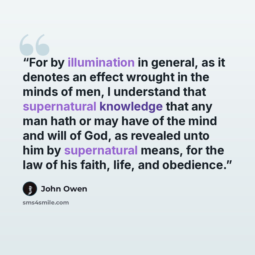 “For by illumination in general, as it denotes an effect wrought in the minds of men, I understand that supernatural knowledge that any man hath or may have of the mind and will of God, as revealed unto him by supernatural means, for the law of his faith, life, and obedience.” quote by John Owen