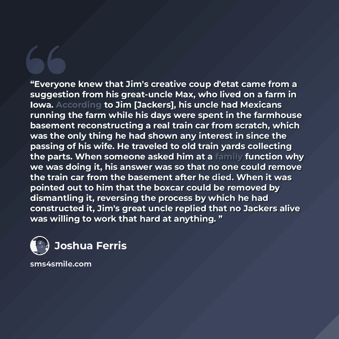 “Everyone knew that Jim's creative coup d'etat came from a suggestion from his great-uncle Max, who lived on a farm in Iowa. According to Jim [Jackers], his uncle had Mexicans running the farm while his days were spent in the farmhouse basement reconstructing a real train car from scratch, which…” quote by Joshua Ferris