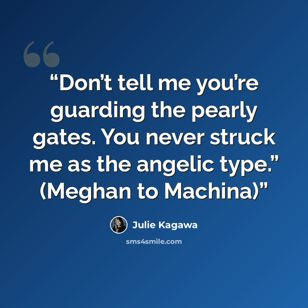 “Don’t tell me you’re guarding the pearly gates. You never struck me as the angelic type.” (Meghan to Machina)” quote by Julie Kagawa