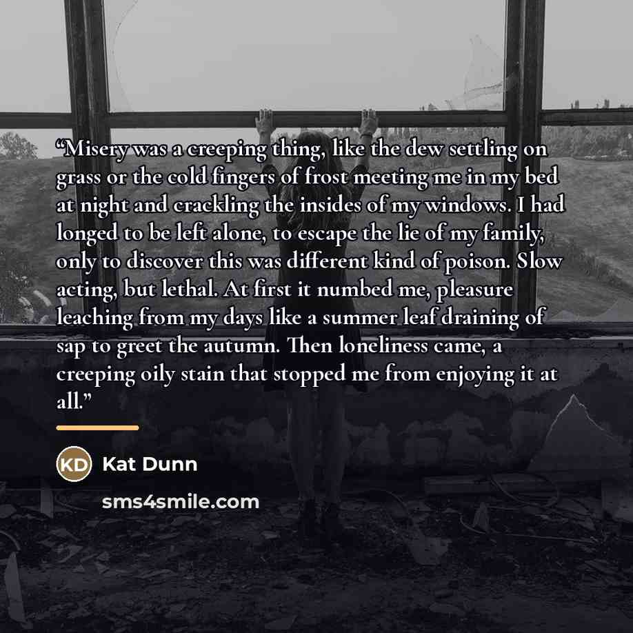“Misery was a creeping thing, like the dew settling on grass or the cold fingers of frost meeting me in my bed at night and crackling the insides of my windows. I had longed to be left alone, to escape the lie of my family, only to discover this was different kind of poison. Slow acting, but…” quote by Kat Dunn