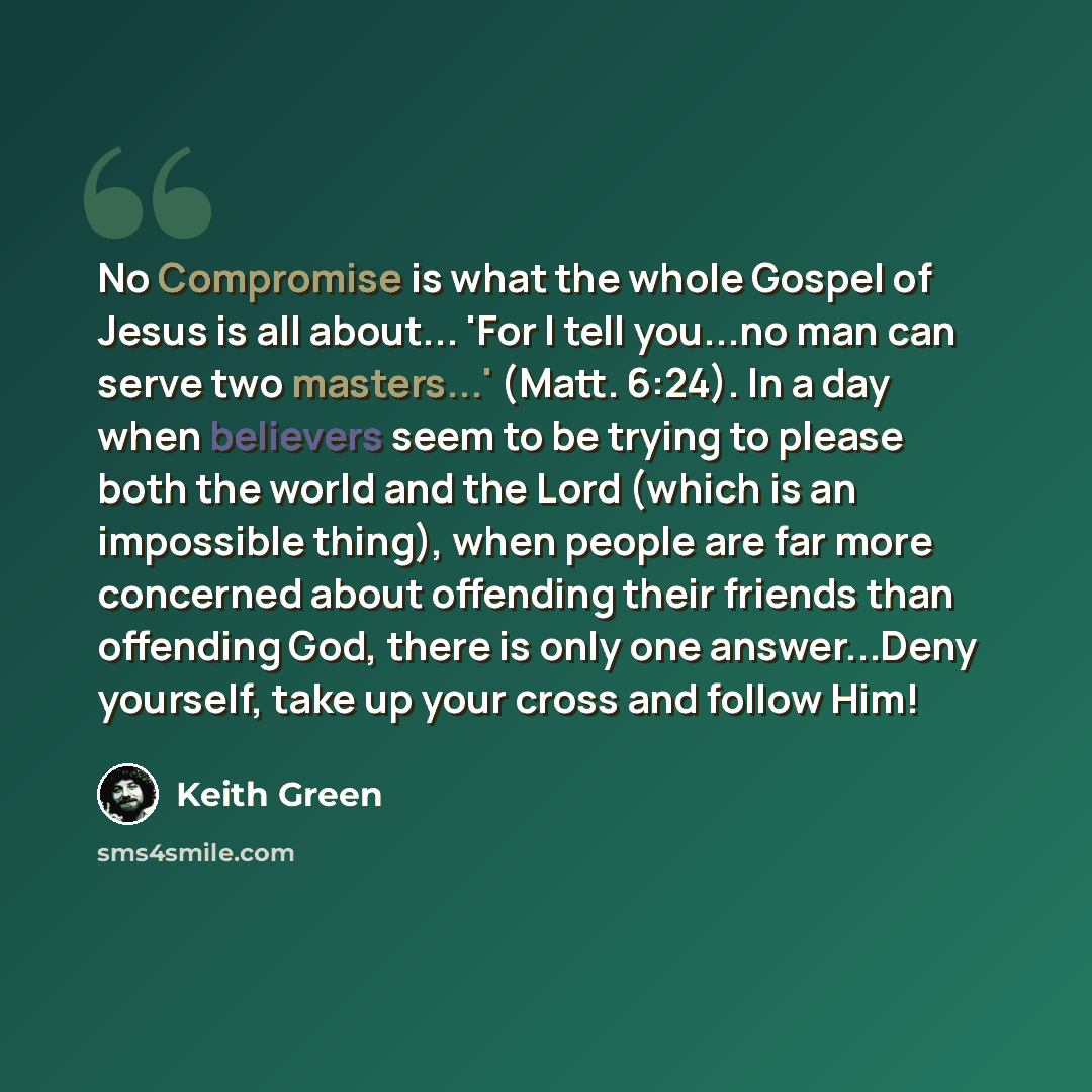 “No Compromise is what the whole Gospel of Jesus is all about... 'For I tell you...no man can serve two masters...' (Matt. 6:24). In a day when believers seem to be trying to please both the world and the Lord (which is an impossible thing), when people are far more concerned about offending their…” quote by Keith Green