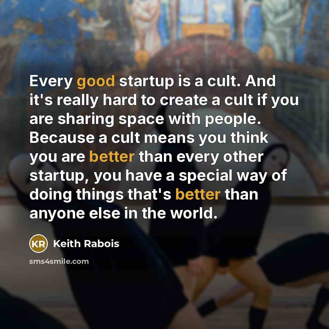 “Every good startup is a cult. And it's really hard to create a cult if you are sharing space with people. Because a cult means you think you are better than every other startup, you have a special way of doing things that's better than anyone else in the world.” quote by Keith Rabois