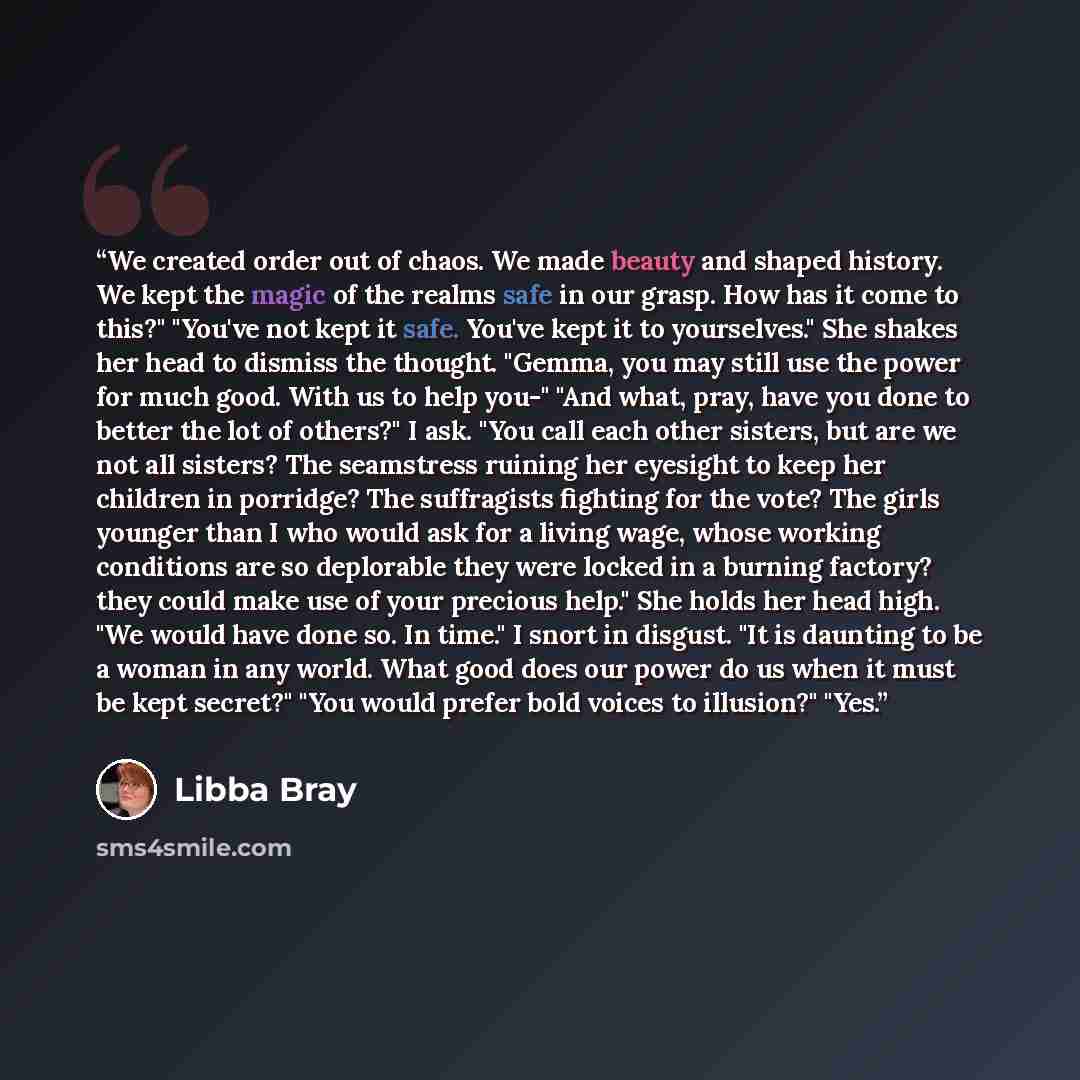 “We created order out of chaos. We made beauty and shaped history. We kept the magic of the realms safe in our grasp. How has it come to this?" "You've not kept it safe. You've kept it to yourselves." She shakes her head to dismiss the thought. "Gemma, you may still use the power for much good…” quote by Libba Bray