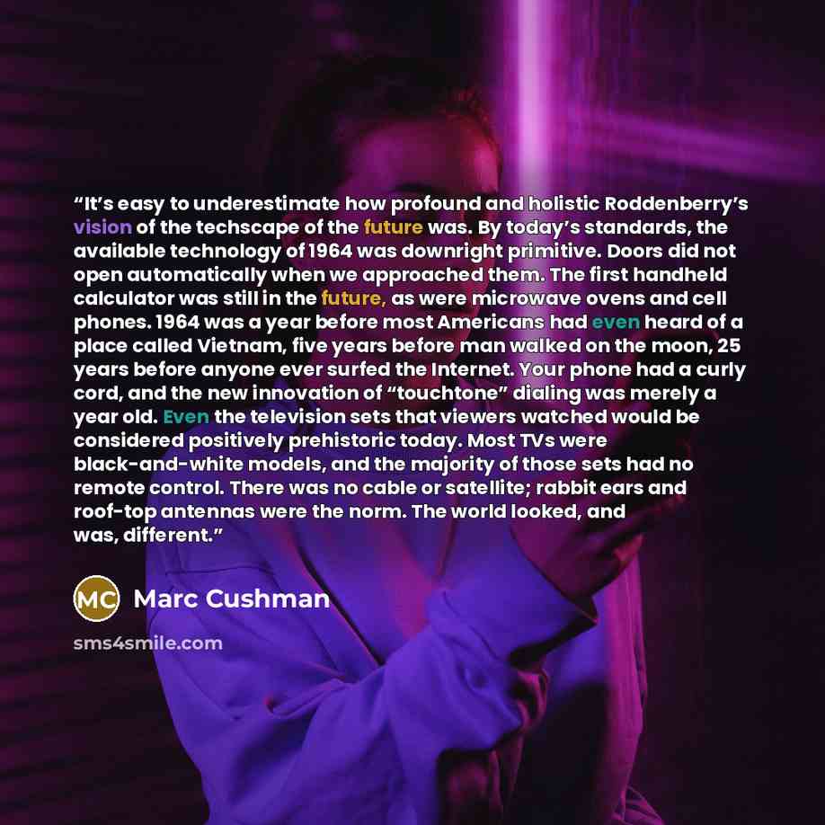 “It’s easy to underestimate how profound and holistic Roddenberry’s vision of the techscape of the future was. By today’s standards, the available technology of 1964 was downright primitive. Doors did not open automatically when we approached them. The first handheld calculator was still in the…” quote by Marc Cushman