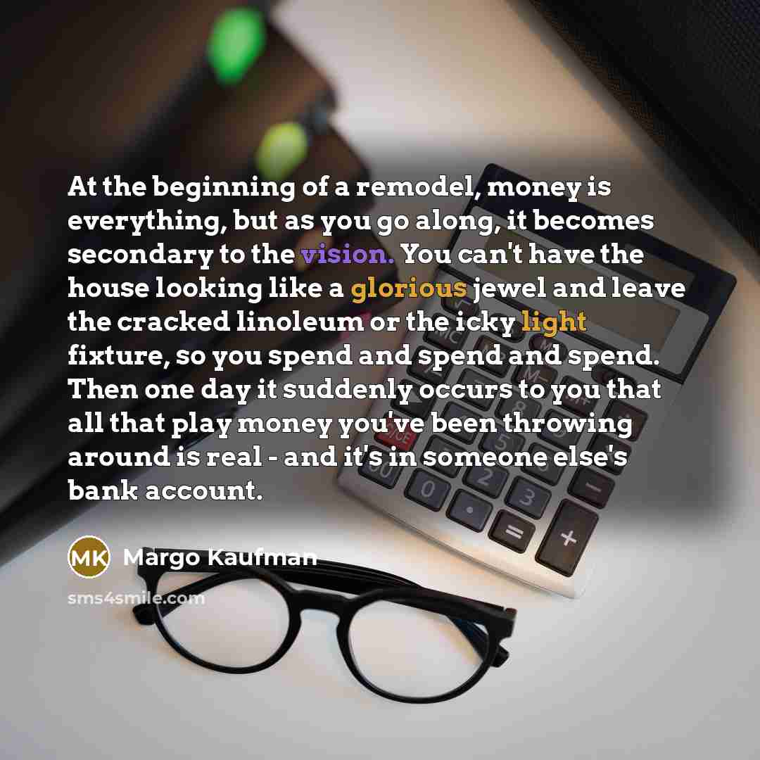 “At the beginning of a remodel, money is everything, but as you go along, it becomes secondary to the vision. You can't have the house looking like a glorious jewel and leave the cracked linoleum or the icky light fixture, so you spend and spend and spend. Then one day it suddenly occurs to you…” quote by Margo Kaufman