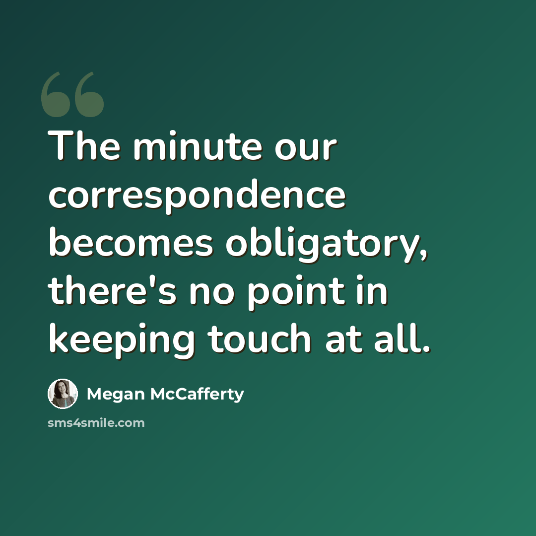 “The minute our correspondence becomes obligatory, there's no point in keeping touch at all.” quote by Megan McCafferty