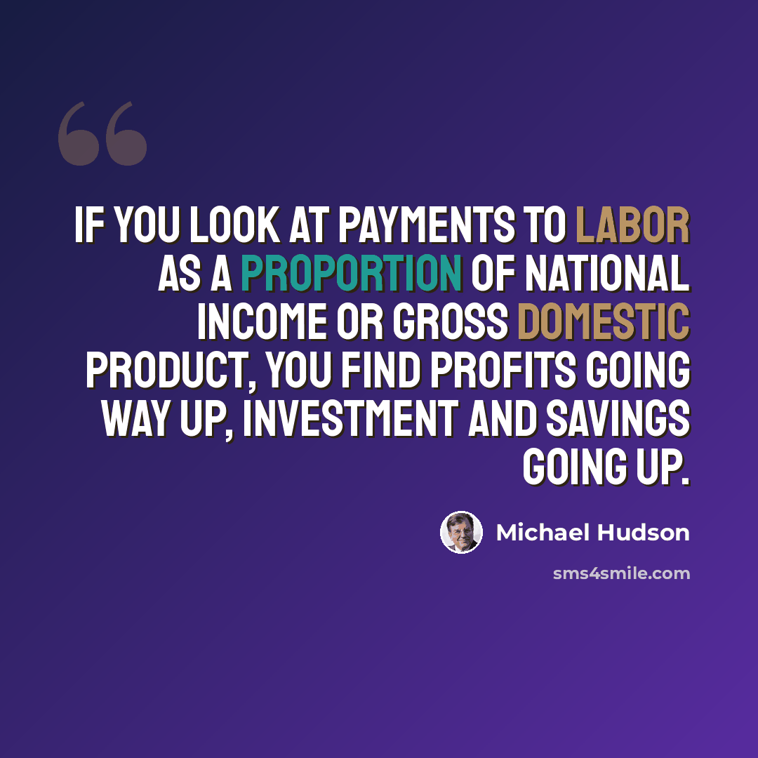 “If you look at payments to labor as a proportion of national income or gross domestic product, you find profits going way up, investment and savings going up.” quote by Michael Hudson
