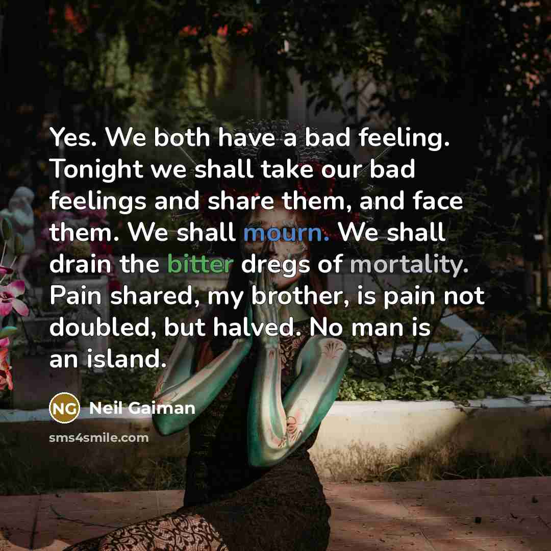 “Yes. We both have a bad feeling. Tonight we shall take our bad feelings and share them, and face them. We shall mourn. We shall drain the bitter dregs of mortality. Pain shared, my brother, is pain not doubled, but halved. No man is an island.” quote by Neil Gaiman