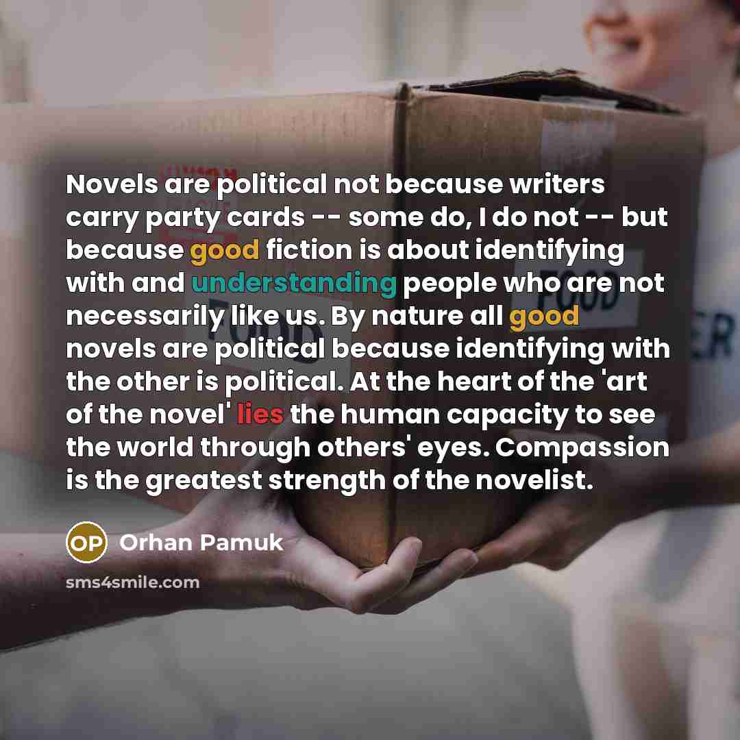 “Novels are political not because writers carry party cards -- some do, I do not -- but because good fiction is about identifying with and understanding people who are not necessarily like us. By nature all good novels are political because identifying with the other is political. At the heart of…” quote by Orhan Pamuk