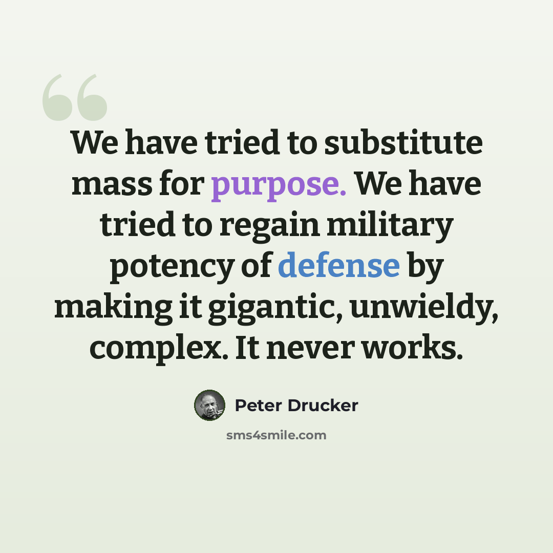 “We have tried to substitute mass for purpose. We have tried to regain military potency of defense by making it gigantic, unwieldy, complex. It never works.” quote by Peter Drucker