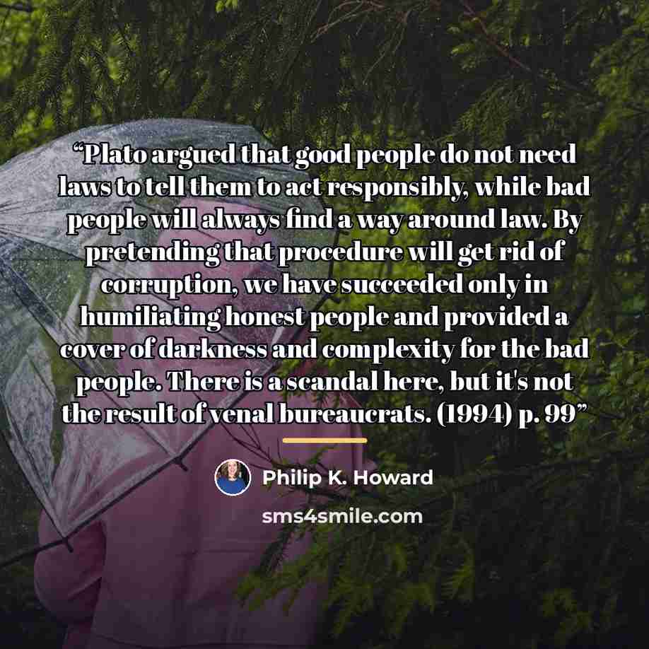 “Plato argued that good people do not need laws to tell them to act responsibly, while bad people will always find a way around law. By pretending that procedure will get rid of corruption, we have succeeded only in humiliating honest people and provided a cover of darkness and complexity for the…” quote by Philip K. Howard