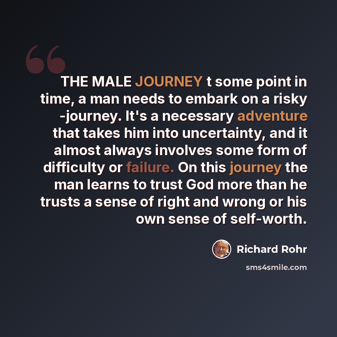 “THE MALE JOURNEY t some point in time, a man needs to embark on a risky -journey. It's a necessary adventure that takes him into uncertainty, and it almost always involves some form of difficulty or failure. On this journey the man learns to trust God more than he trusts a sense of right and wrong…” quote by Richard Rohr