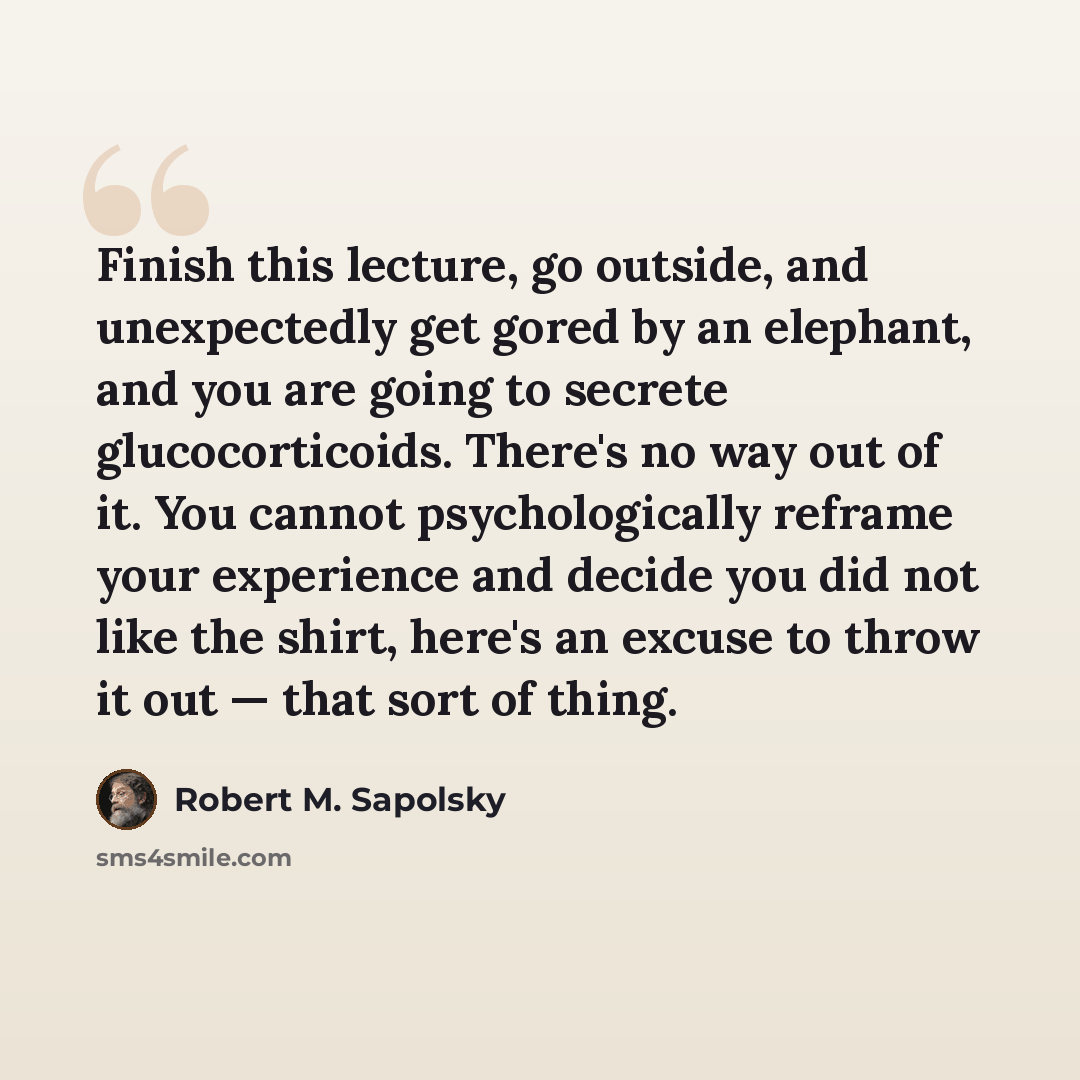 “Finish this lecture, go outside, and unexpectedly get gored by an elephant, and you are going to secrete glucocorticoids. There's no way out of it. You cannot psychologically reframe your experience and decide you did not like the shirt, here's an excuse to throw it out — that sort of thing.” quote by Robert M. Sapolsky