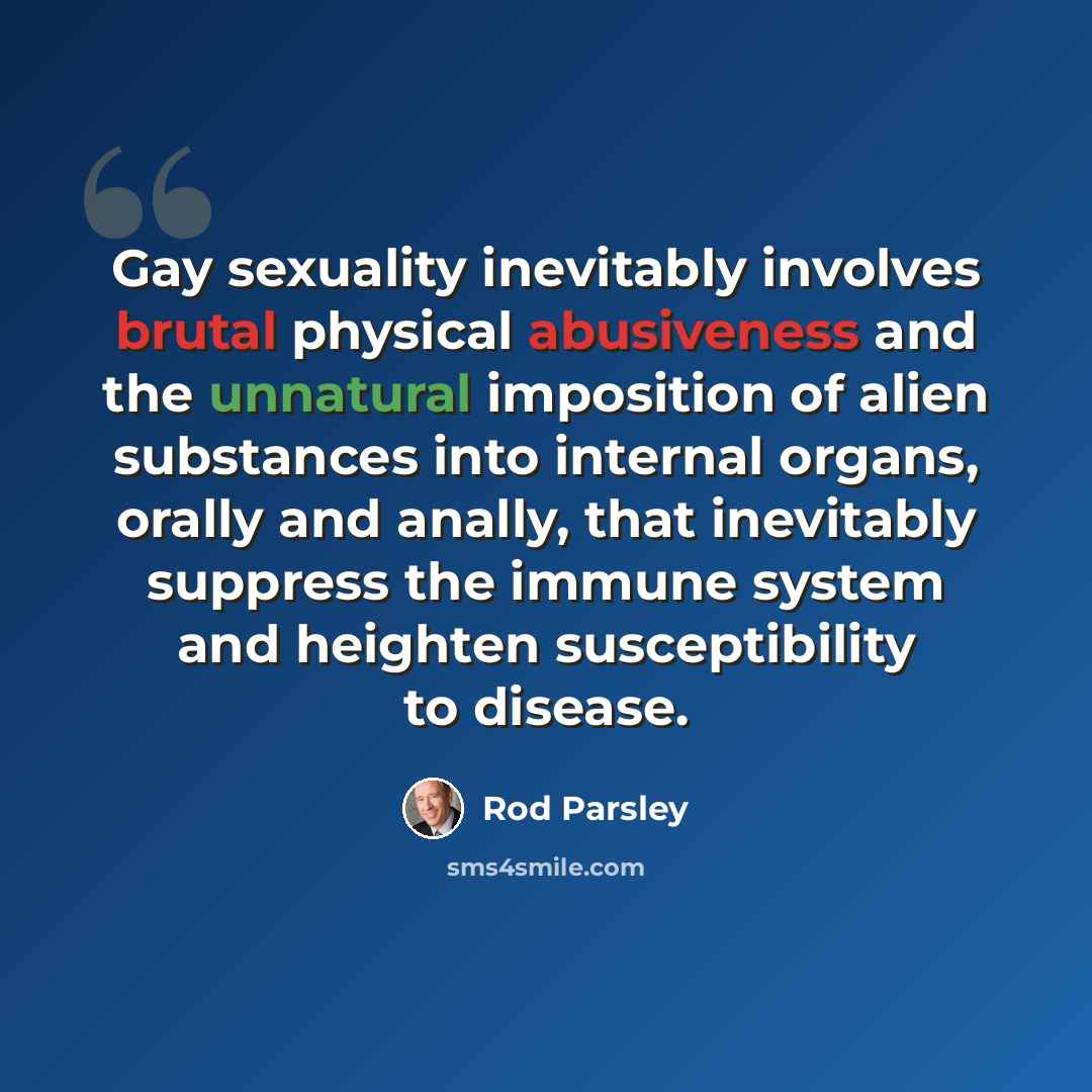 “Gay sexuality inevitably involves brutal physical abusiveness and the unnatural imposition of alien substances into internal organs, orally and anally, that inevitably suppress the immune system and heighten susceptibility to disease.” quote by Rod Parsley