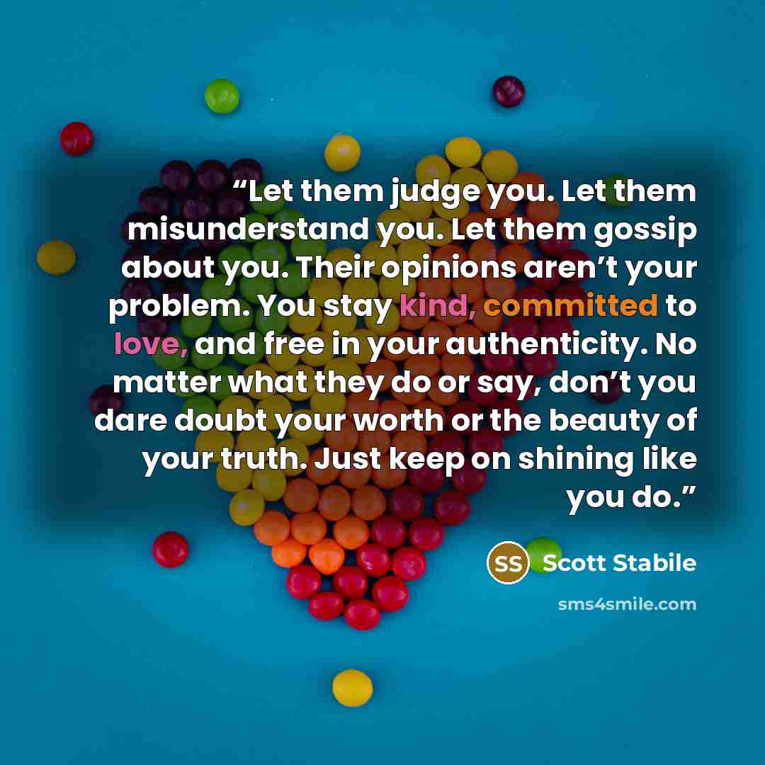 “Let them judge you. Let them misunderstand you. Let them gossip about you. Their opinions aren’t your problem. You stay kind, committed to love, and free in your authenticity. No matter what they do or say, don’t you dare doubt your worth or the beauty of your truth. Just keep on shining like you…” quote by Scott Stabile