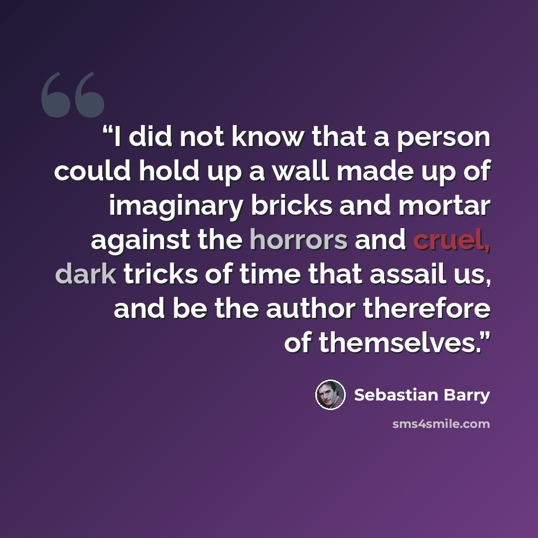 “I did not know that a person could hold up a wall made up of imaginary bricks and mortar against the horrors and cruel, dark tricks of time that assail us, and be the author therefore of themselves.” quote by Sebastian Barry