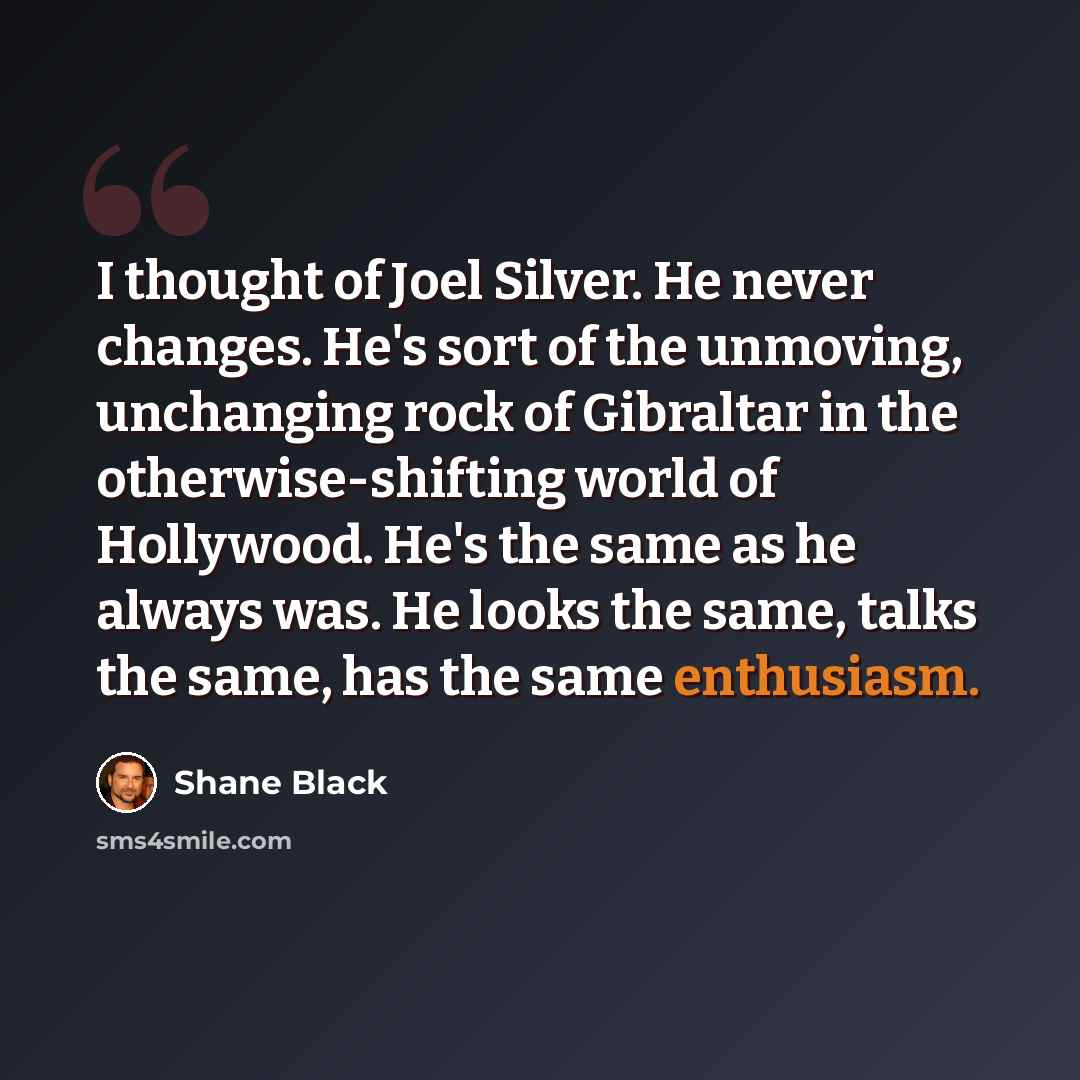 “I thought of Joel Silver. He never changes. He's sort of the unmoving, unchanging rock of Gibraltar in the otherwise-shifting world of Hollywood. He's the same as he always was. He looks the same, talks the same, has the same enthusiasm.” quote by Shane Black