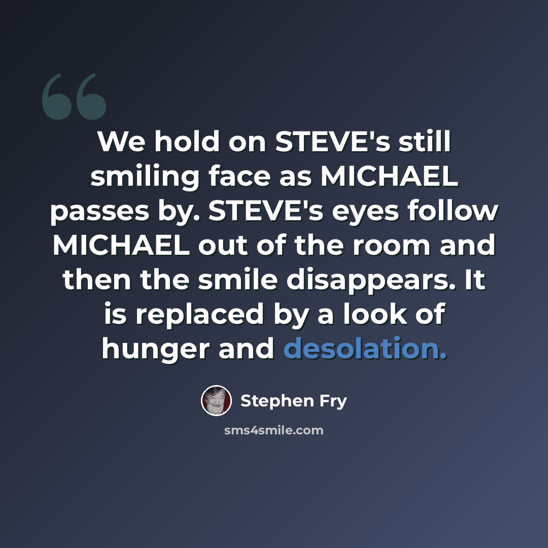 “We hold on STEVE's still smiling face as MICHAEL passes by. STEVE's eyes follow MICHAEL out of the room and then the smile disappears. It is replaced by a look of hunger and desolation.” quote by Stephen Fry
