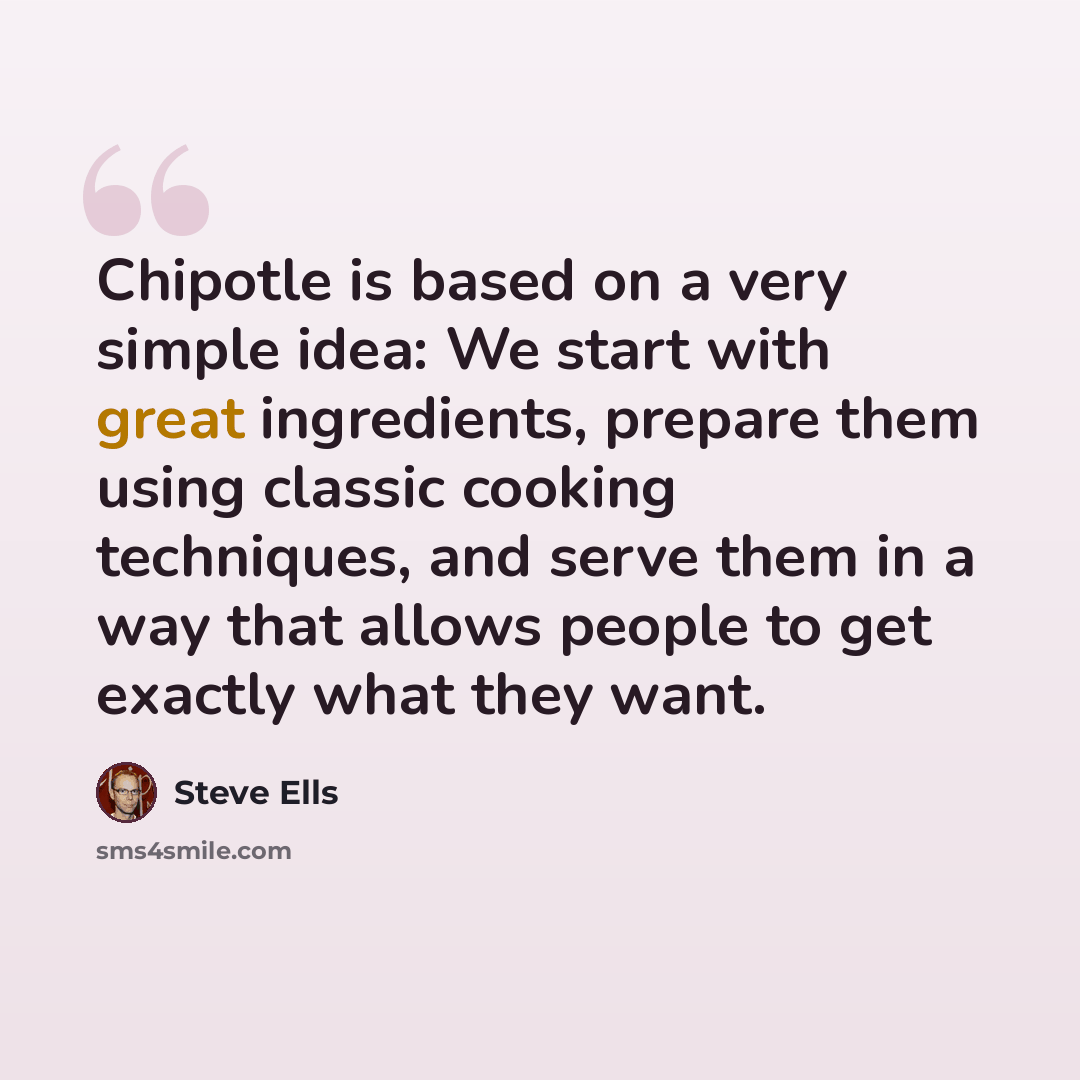 “Chipotle is based on a very simple idea: We start with great ingredients, prepare them using classic cooking techniques, and serve them in a way that allows people to get exactly what they want.” quote by Steve Ells