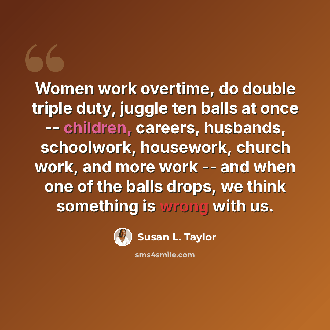 “Women work overtime, do double triple duty, juggle ten balls at once -- children, careers, husbands, schoolwork, housework, church work, and more work -- and when one of the balls drops, we think something is wrong with us.” quote by Susan L. Taylor