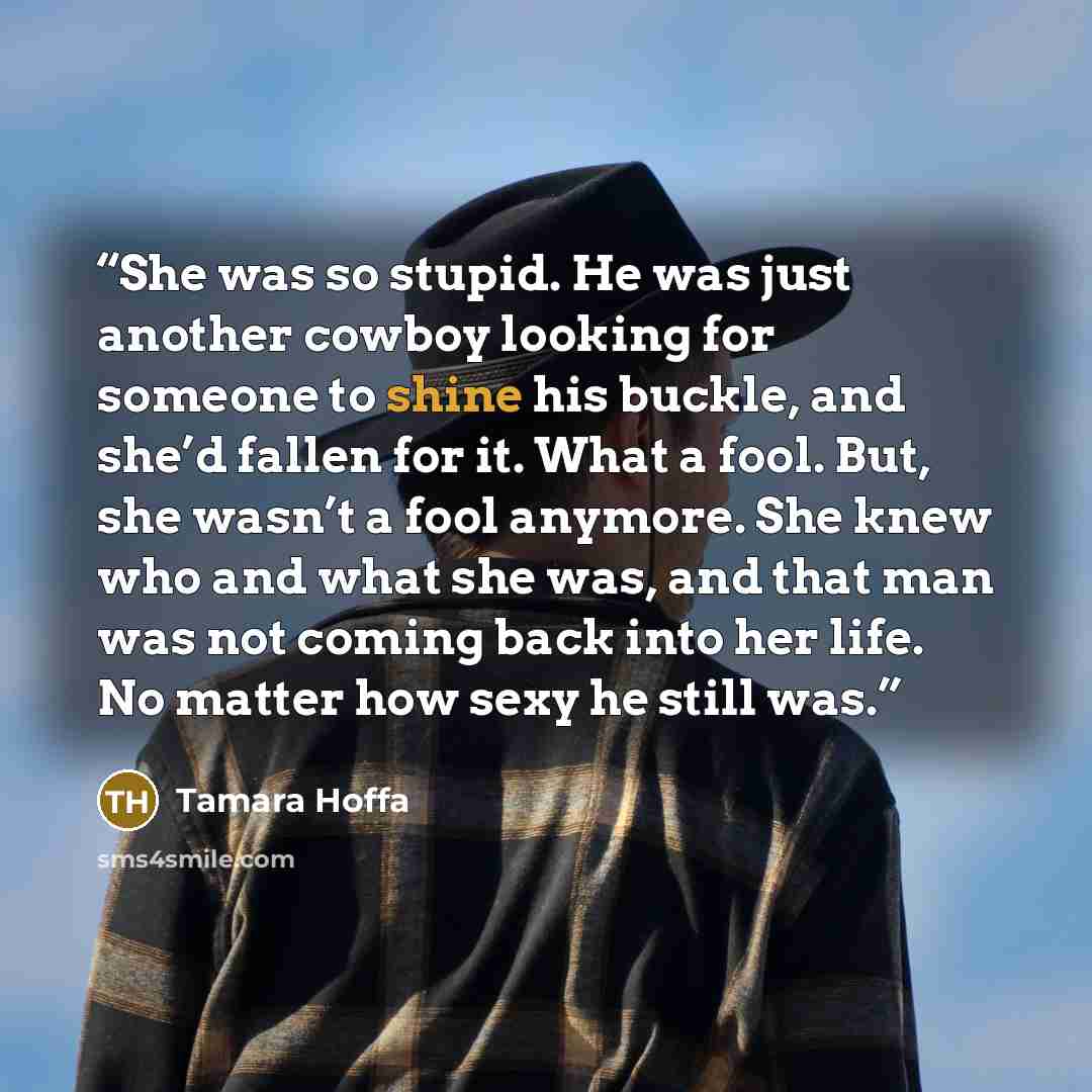 “She was so stupid. He was just another cowboy looking for someone to shine his buckle, and she’d fallen for it. What a fool. But, she wasn’t a fool anymore. She knew who and what she was, and that man was not coming back into her life. No matter how sexy he still was.” quote by Tamara Hoffa