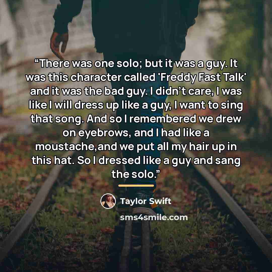 “There was one solo; but it was a guy. It was this character called 'Freddy Fast Talk' and it was the bad guy. I didn't care, I was like I will dress up like a guy, I want to sing that song. And so I remembered we drew on eyebrows, and I had like a moustache,and we put all my hair up in this hat…” quote by Taylor Swift