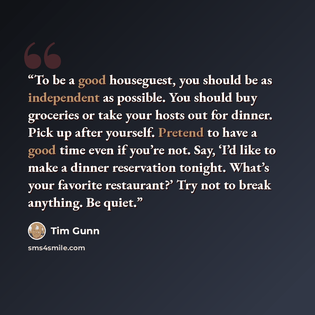 “To be a good houseguest, you should be as independent as possible. You should buy groceries or take your hosts out for dinner. Pick up after yourself. Pretend to have a good time even if you’re not. Say, ‘I’d like to make a dinner reservation tonight. What’s your favorite restaurant?’ Try not to…” quote by Tim Gunn