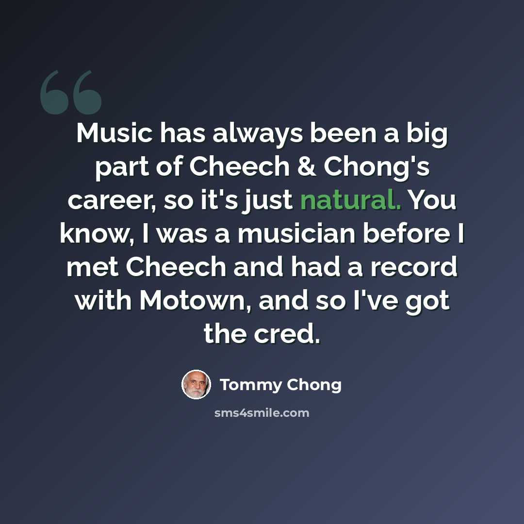 “Music has always been a big part of Cheech & Chong's career, so it's just natural. You know, I was a musician before I met Cheech and had a record with Motown, and so I've got the cred.” quote by Tommy Chong