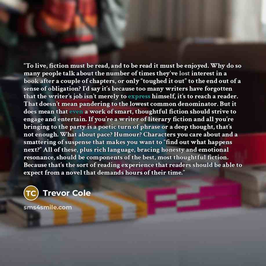 “To live, fiction must be read, and to be read it must be enjoyed. Why do so many people talk about the number of times they’ve lost interest in a book after a couple of chapters, or only “toughed it out” to the end out of a sense of obligation? I’d say it’s because too many writers have forgotten…” quote by Trevor Cole