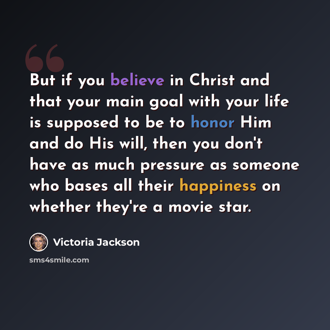 “But if you believe in Christ and that your main goal with your life is supposed to be to honor Him and do His will, then you don't have as much pressure as someone who bases all their happiness on whether they're a movie star.” quote by Victoria Jackson