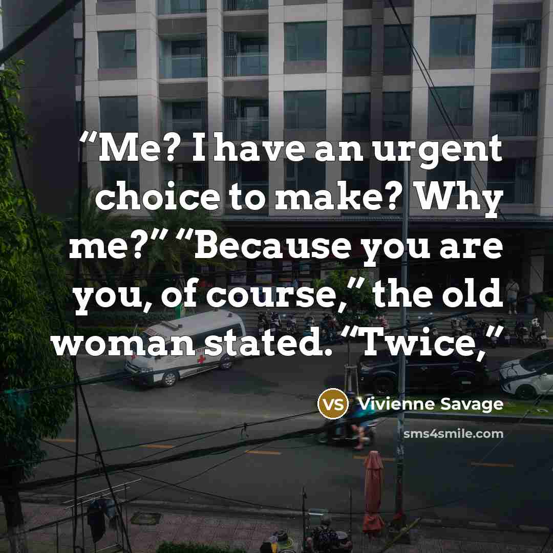 “Me? I have an urgent choice to make? Why me?” “Because you are you, of course,” the old woman stated. “Twice,” quote by Vivienne Savage