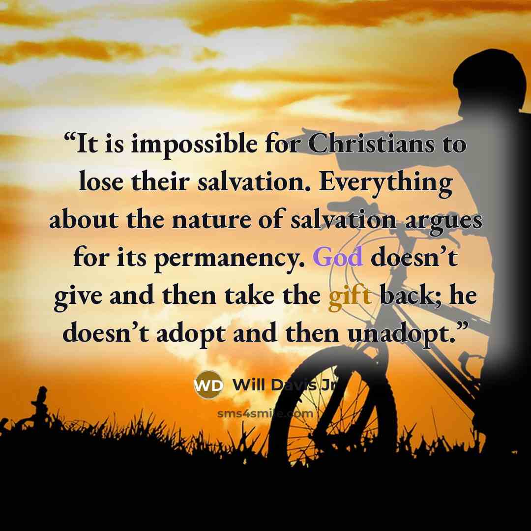 “It is impossible for Christians to lose their salvation. Everything about the nature of salvation argues for its permanency. God doesn’t give and then take the gift back; he doesn’t adopt and then unadopt.” quote by Will Davis Jr