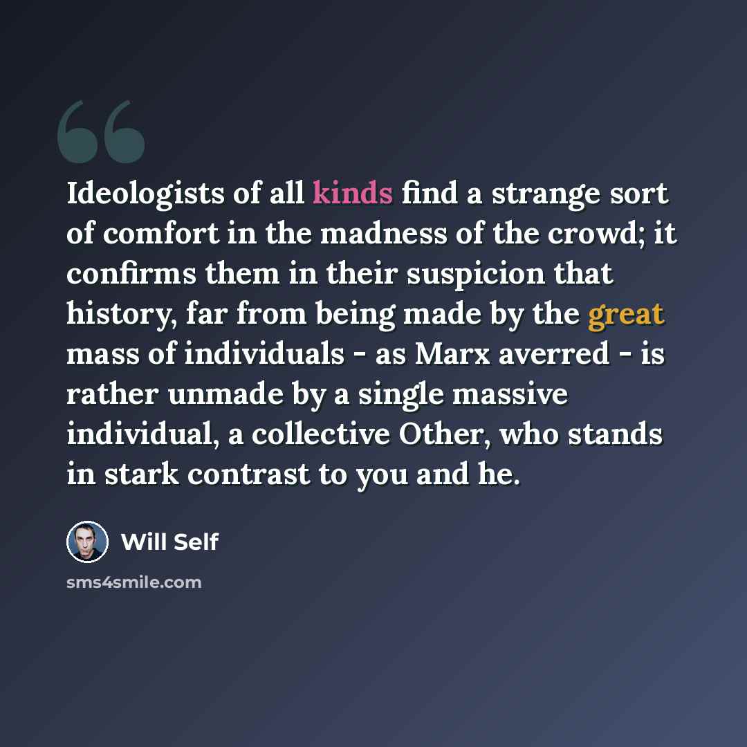 “Ideologists of all kinds find a strange sort of comfort in the madness of the crowd; it confirms them in their suspicion that history, far from being made by the great mass of individuals - as Marx averred - is rather unmade by a single massive individual, a collective Other, who stands in stark…” quote by Will Self