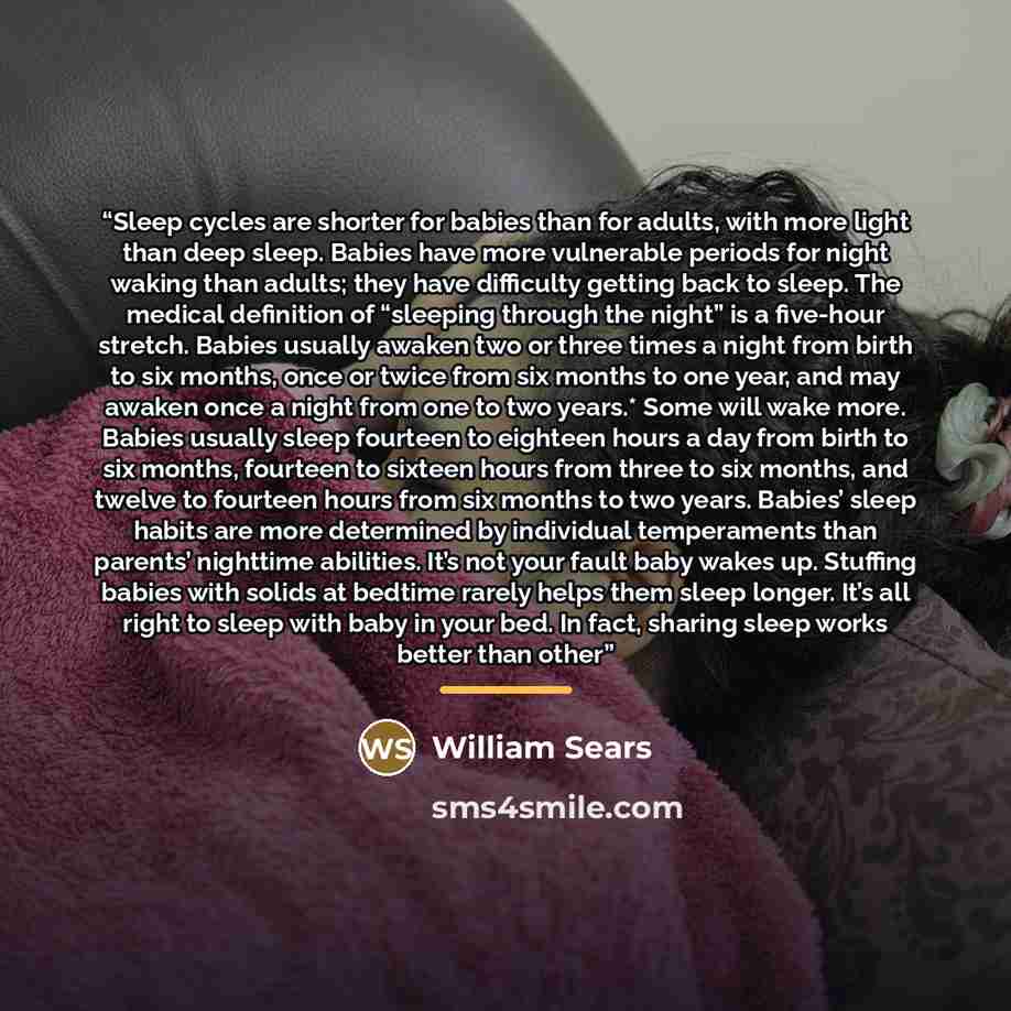 “Sleep cycles are shorter for babies than for adults, with more light than deep sleep. Babies have more vulnerable periods for night waking than adults; they have difficulty getting back to sleep. The medical definition of “sleeping through the night” is a five-hour stretch. Babies usually awaken…” quote by William Sears