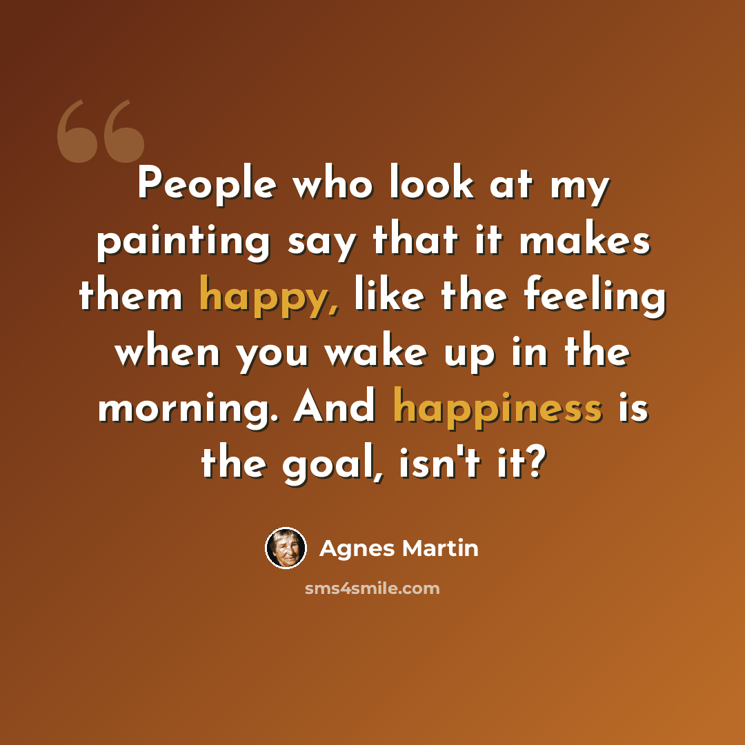 “People who look at my painting say that it makes them happy, like the feeling when you wake up in the morning. And happiness is the goal, isn't it?” quote by Agnes Martin