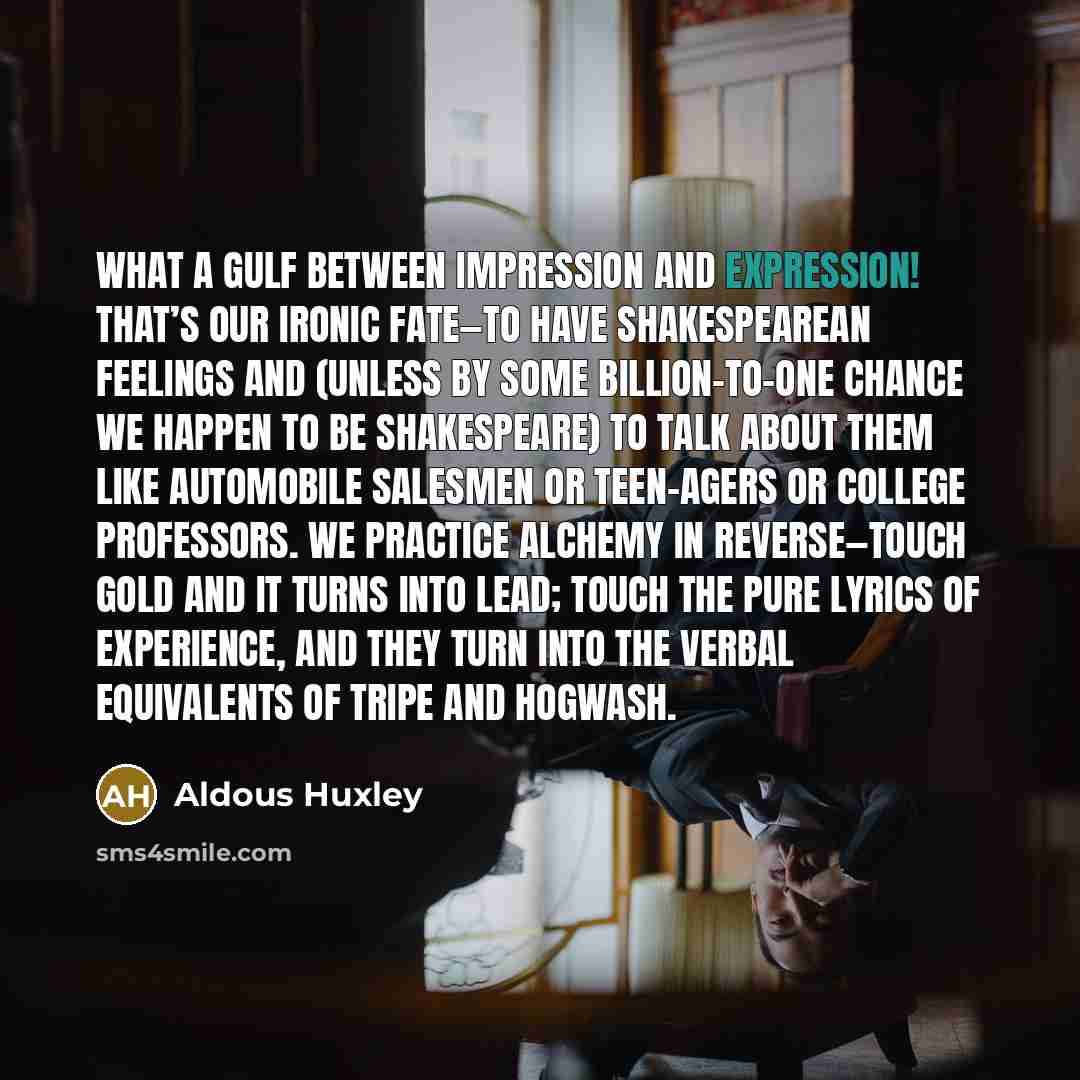 “What a gulf between impression and expression! That’s our ironic fate—to have Shakespearean feelings and (unless by some billion-to-one chance we happen to be Shakespeare) to talk about them like automobile salesmen or teen-agers or college professors. We practice alchemy in reverse—touch gold and…” quote by Aldous Huxley