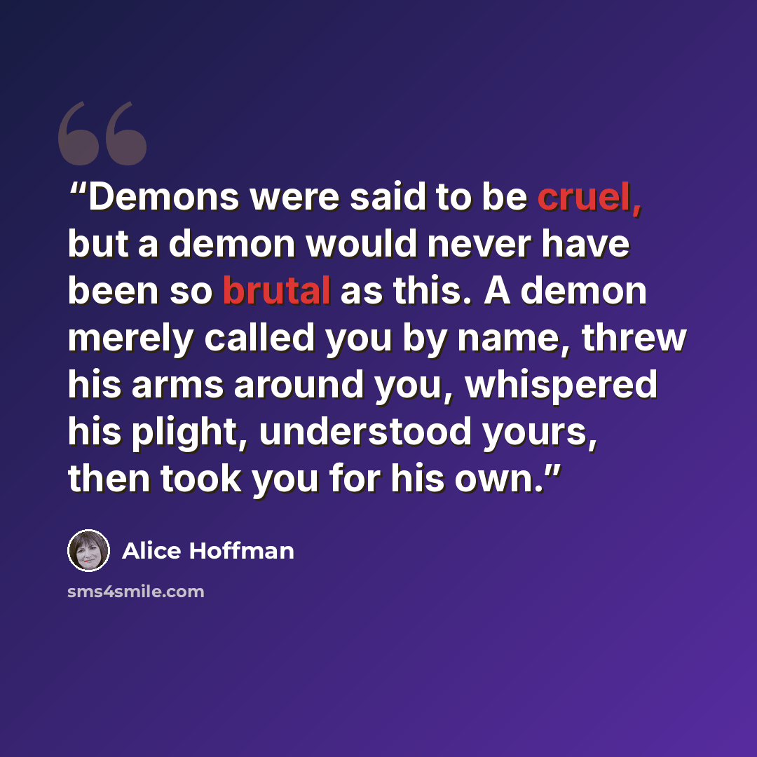 “Demons were said to be cruel, but a demon would never have been so brutal as this. A demon merely called you by name, threw his arms around you, whispered his plight, understood yours, then took you for his own.” quote by Alice Hoffman