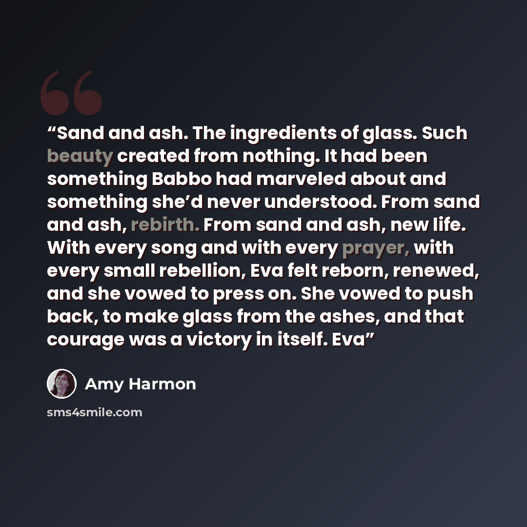 “Sand and ash. The ingredients of glass. Such beauty created from nothing. It had been something Babbo had marveled about and something she’d never understood. From sand and ash, rebirth. From sand and ash, new life. With every song and with every prayer, with every small rebellion, Eva felt…” quote by Amy Harmon