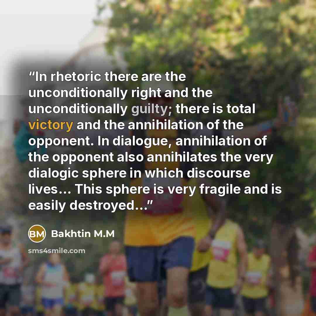 “In rhetoric there are the unconditionally right and the unconditionally guilty; there is total victory and the annihilation of the opponent. In dialogue, annihilation of the opponent also annihilates the very dialogic sphere in which discourse lives... This sphere is very fragile and is easily…” quote by Bakhtin M.M