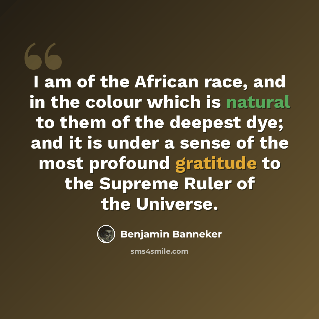 “I am of the African race, and in the colour which is natural to them of the deepest dye; and it is under a sense of the most profound gratitude to the Supreme Ruler of the Universe.” quote by Benjamin Banneker